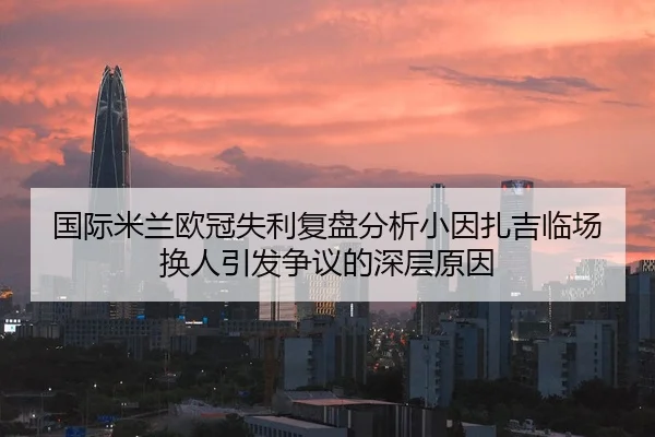 国际米兰欧冠失利复盘分析小因扎吉临场换人引发争议的深层原因