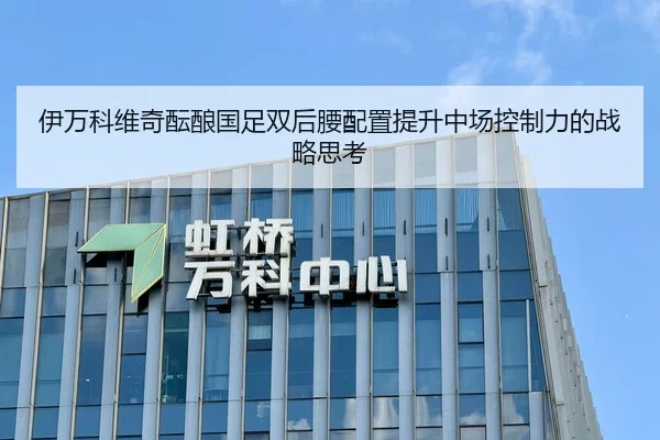伊万科维奇酝酿国足双后腰配置提升中场控制力的战略思考