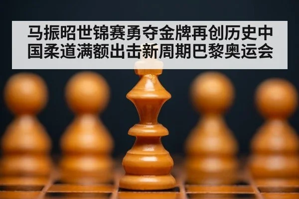 马振昭世锦赛勇夺金牌再创历史中国柔道满额出击新周期巴黎奥运会